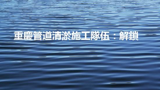 重慶管道清淤施工隊伍：解鎖秘密技巧，暢通無阻！